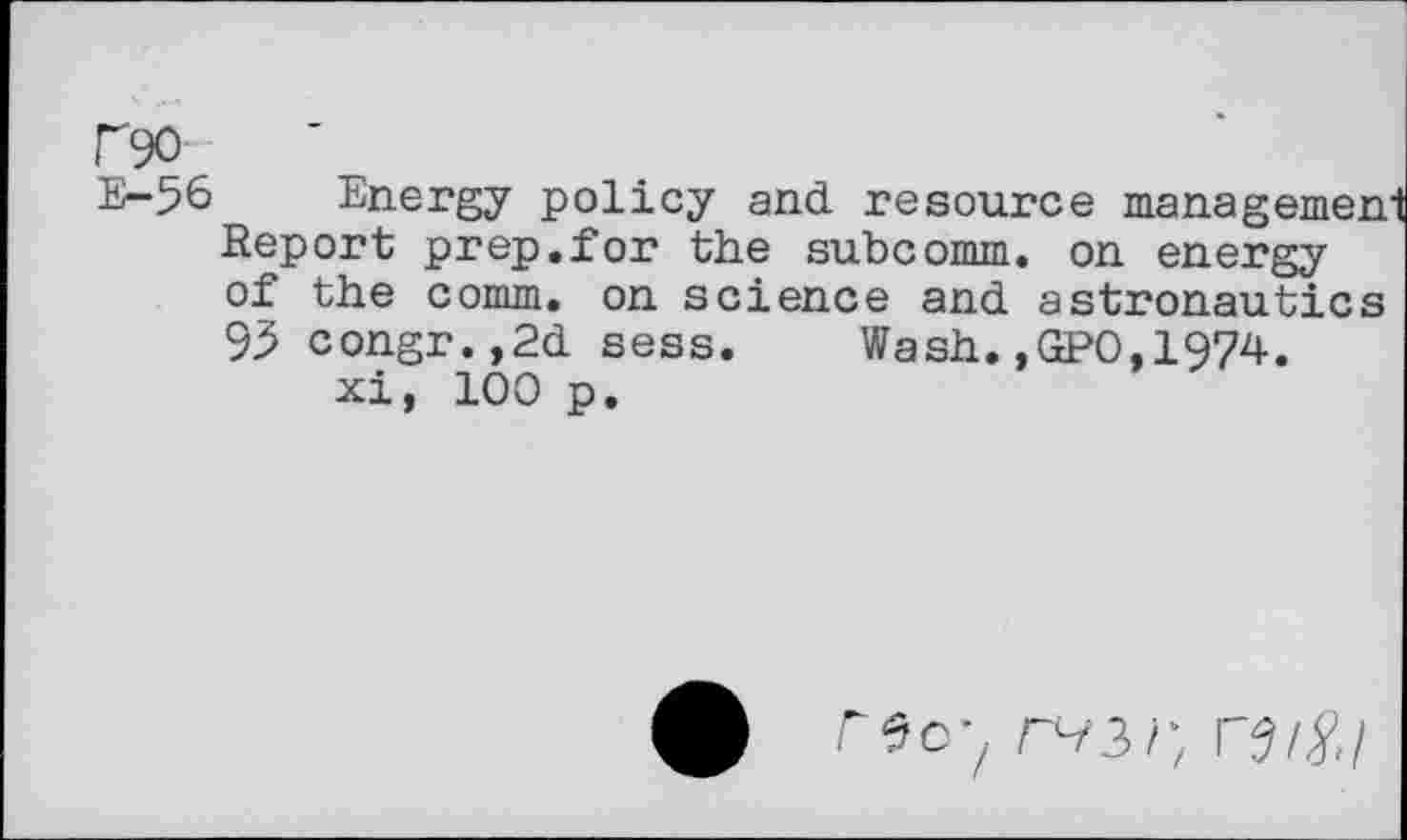 ﻿r90
E-56
Energy policy and resource
Report prep.for the subcomm, on energy of the comm, on science and astronautics
9.5 congr.,2d sess. xi, 100 p.
Wash.,(2*0,1974.
r9o-z rsi^.1